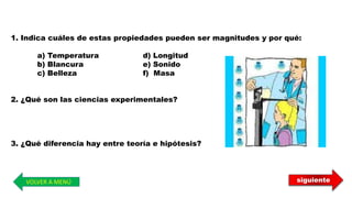 VOLVER A MENÚ
1. Indica cuáles de estas propiedades pueden ser magnitudes y por qué:
a) Temperatura d) Longitud
b) Blancura e) Sonido
c) Belleza f) Masa
2. ¿Qué son las ciencias experimentales?
3. ¿Qué diferencia hay entre teoría e hipótesis?
siguiente
 