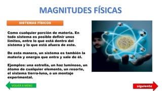 SISTEMAS FÍSICOS
Como cualquier porción de materia. En
todo sistema es posible definir unos
límites, entre lo que está dentro del
sistema y lo que está afuera de este.
De esta manera, un sistema es también la
materia y energía que entra y sale de él.
Ejemplos: una estrella, un haz luminoso, un
átomo de cualquier elemento, un resorte,
el sistema tierra-luna, o un montaje
experimental.
VOLVER A MENÚ siguiente
 