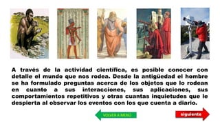 A través de la actividad científica, es posible conocer con
detalle el mundo que nos rodea. Desde la antigüedad el hombre
se ha formulado preguntas acerca de los objetos que lo rodean
en cuanto a sus interacciones, sus aplicaciones, sus
comportamientos repetitivos y otras cuantas inquietudes que le
despierta al observar los eventos con los que cuenta a diario.
siguienteVOLVER A MENÚ
 