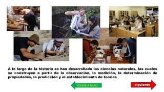 siguiente
A lo largo de la historia se han desarrollado las ciencias naturales, las cuales
se construyen a partir de la observación, la medición, la determinación de
propiedades, la predicción y el establecimiento de teorías
VOLVER A MENÚ
 