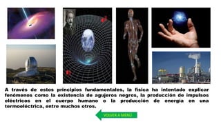 A través de estos principios fundamentales, la física ha intentado explicar
fenómenos como la existencia de agujeros negros, la producción de impulsos
eléctricos en el cuerpo humano o la producción de energía en una
termoeléctrica, entre muchos otros.
VOLVER A MENÚ
 