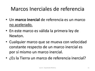Marcos Inerciales de referencia Un marco inercial de referencia es un marco no acelerado.En este marco es válida la primera ley de Newton.Cualquier marco que se mueva con velocidad constante respecto de un marco inercial es por sí mismo un marco inercial.¿Es la Tierra un marco de referencia inercial?Juan E. Sepúlveda Medina11
