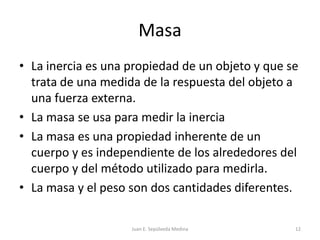 MasaLa inercia es una propiedad de un objeto y que se trata de una medida de la respuesta del objeto a una fuerza externa.La masa se usa para medir la inerciaLa masa es una propiedad inherente de un cuerpo y es independiente de los alrededores del cuerpo y del método utilizado para medirla.La masa y el peso son dos cantidades diferentes.Juan E. Sepúlveda Medina12