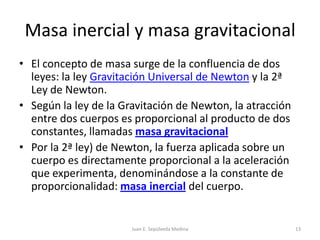 Masa inercial y masa gravitacionalEl concepto de masa surge de la confluencia de dos leyes: la ley Gravitación Universal de Newton y la 2ª Ley de Newton.Según la ley de la Gravitación de Newton, la atracción entre dos cuerpos es proporcional al producto de dos constantes, llamadas masa gravitacional Por la 2ª ley) de Newton, la fuerza aplicada sobre un cuerpo es directamente proporcional a la aceleración que experimenta, denominándose a la constante de proporcionalidad: masa inercial del cuerpo.Juan E. Sepúlveda Medina13