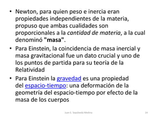 Newton, para quien peso e inercia eran propiedades independientes de la materia, propuso que ambas cualidades son proporcionales a la cantidad de materia, a la cual denominó "masa".Para Einstein, la coincidencia de masa inercial y masa gravitacional fue un dato crucial y uno de los puntos de partida para su teoría de la RelatividadPara Einstein la gravedad es una propiedad del espacio-tiempo: una deformación de la geometría del espacio-tiempo por efecto de la masa de los cuerposJuan E. Sepúlveda Medina14