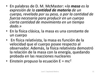 En palabras de D. M. McMaster: «la masa es la expresión de la cantidad de materia de un cuerpo, revelada por su peso, o por la cantidad de fuerza necesaria para producir en un cuerpo cierta cantidad de movimiento en un tiempo dado.»En la física clásica, la masa es una constante de un cuerpo En física relativista, la masa es función de la velocidad que el cuerpo posee respecto al observador. Además, la física relativista demostró la relación de la masa con la energía, quedando probada en las reacciones nuclearesEinstein propuso la ecuación E = mc2Juan E. Sepúlveda Medina15