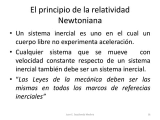 El principio de la relatividad NewtonianaUn sistema inercial es uno en el cual un cuerpo libre no experimenta aceleración.Cualquier sistema que se mueve  con velocidad constante respecto de un sistema inercial también debe ser un sistema inercial.“Las Leyes de la mecánica deben ser las mismas en todos los marcos de referecias inerciales”Juan E. Sepúlveda Medina16