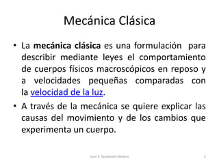 Mecánica ClásicaLa mecánica clásica es una formulación  para describir mediante leyes el comportamiento de cuerpos físicos macroscópicos en reposo y a velocidades pequeñas comparadas con la velocidad de la luz.A través de la mecánica se quiere explicar las causas del movimiento y de los cambios que experimenta un cuerpo.Juan E. Sepúlveda Medina2