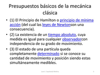 Presupuestos básicos de la mecánica clásica(1) El Principio de Hamilton o principio de mínima acción (del cual las leyes de Newtonson una consecuencia).(2) La existencia de un tiempo absoluto, cuya medida es igual para cualquier observadorcon independencia de su grado de movimiento.(3) El estado de una partícula queda completamente determinado si se conoce su cantidad de movimiento y posición siendo estas simultáneamente medibles. Juan E. Sepúlveda Medina3