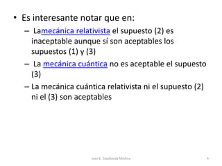 Es interesante notar que en: Lamecánicarelativista el supuesto (2) es inaceptable aunque sí son aceptables los supuestos (1) y (3) La mecánica cuántica no es aceptable el supuesto (3)La mecánica cuántica relativista ni el supuesto (2) ni el (3) son aceptablesJuan E. Sepúlveda Medina4