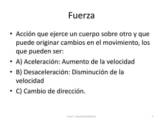 FuerzaAcción que ejerce un cuerpo sobre otro y que puede originar cambios en el movimiento, los que pueden ser:A) Aceleración: Aumento de la velocidadB) Desaceleración: Disminución de la velocidadC) Cambio de dirección.Juan E. Sepúlveda Medina5