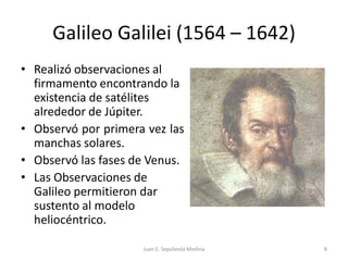 Galileo Galilei (1564 – 1642)Realizó observaciones al firmamento encontrando la existencia de satélites alrededor de Júpiter.Observó por primera vez las manchas solares.Observó las fases de Venus.Las Observaciones de Galileo permitieron dar sustento al modelo heliocéntrico.Juan E. Sepúlveda Medina8