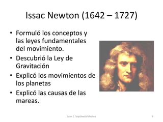 Issac Newton (1642 – 1727)Formuló los conceptos y las leyes fundamentales del movimiento.Descubrió la Ley de GravitaciónExplicó los movimientos de los planetasExplicó las causas de las mareas.Juan E. Sepúlveda Medina9