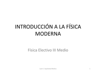 INTRODUCCIÓN A LA FÍSICA MODERNA Física Electivo III Medio 1 Juan E. Sepúlveda Medina 
