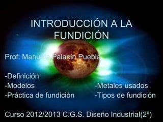 INTRODUCCIÓN A LA
            FUNDICIÓN

Prof: Manuela Palacín Puebla

-Definición
-Modelos                  -Metales usados
-Práctica de fundición    -Tipos de fundición

Curso 2012/2013 C.G.S. Diseño Industrial(2º)
 