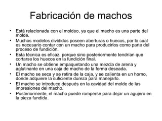 Fabricación de machos
• Está relacionada con el moldeo, ya que el macho es una parte del
  molde.
• Muchos modelos divididos poseen aberturas o huecos, por lo cual
  es necesario contar con un macho para producirlos como parte del
  proceso de fundición.
• Esta técnica es eficaz, porque sino posteriormente tendrían que
  cortarse los huecos en la fundición final.
• Un macho se obtiene empaquetando una mezcla de arena y
  aglutinante en una caja de macho de la forma deseada.
• El macho se seca y se retira de la caja, y se calienta en un horno,
  donde adquiere la suficiente dureza para manejarlo.
• El macho se introduce después en la cavidad del molde de las
  impresiones del macho.
• Posteriormente, el macho puede romperse para dejar un agujero en
  la pieza fundida.
 
