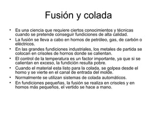 Fusión y colada
• Es una ciencia que requiere ciertos conocimientos y técnicas
  cuando se pretende conseguir fundiciones de alta calidad.
• La fusión se lleva a cabo en hornos de petróleo, gas, de carbón o
  eléctricos.
• En las grandes fundiciones industriales, los metales de partida se
  colocan en crisoles de hornos donde se calientan.
• El control de la temperatura es un factor importante, ya que si se
  calientan en exceso, la fundición resulta pobre.
• Cuando el material esta listo para la colada, se golpea desde el
  horno y se vierte en el canal de entrada del molde.
• Normalmente se utilizan sistemas de colada automáticos.
• En fundiciones pequeñas, la fusión se realiza en crisoles y en
  hornos más pequeños, el vertido se hace a mano.
 