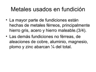 Metales usados en fundición
• La mayor parte de fundiciones están
  hechas de metales férreos, principalmente
  hierro gris, acero y hierro maleable.(3/4).
• Las demás fundiciones no férreas, de
  aleaciones de cobre, aluminio, magnesio,
  plomo y zinc abarcan ¼ del total.
 