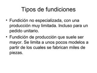 Tipos de fundiciones
• Fundición no especializada, con una
  producción muy limitada. Incluso para un
  pedido unitario.
• Fundición de producción que suele ser
  mayor. Se limita a unos pocos modelos a
  partir de los cuales se fabrican miles de
  piezas.
 