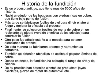 Historia de la fundición
• Es un proceso antiguo, que tiene más de 5000 años de
  historia.
• Nació alrededor de las hogueras con piedras ricas en cobre,
  que tiene bajo punto de fusión.
• Más tarde se fabricaron fuelles de piel para dirigir el aire al
  fuego y mejorar la eficacia del proceso.
• Finalmente se colocaron trocitos de mena de cobre en un
  recipiente de piedra (versión primitiva de los crisoles) para
  controlar la fusión.
• Otro paso fue añadir estaño a la mezcla para obtener
  aleaciones de bronce.
• De esta manera se fabricaron arpones y herramientas
  cortantes.
• También se obtenían utensilios de cocina al golpear láminas de
  cobre.
• Desde entonces, la fundición ha cobrado el rango de arte y de
  ciencia.
• De su práctica han obtenido cientos de productos: joyas,
  bicicletas, piezas de motor de automóvil, etc.
 