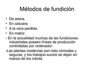 Métodos de fundición
• De arena.
• En cáscara.
• A la cera perdida.
• En matriz
- En la actualidad muchas de las fundiciones
   industriales poseen líneas de producción
   controladas por ordenador.
-Las plantas modernas son más cómodas y
   seguras, y los trabajos sucios se dejan en
   manos de los robots.
 