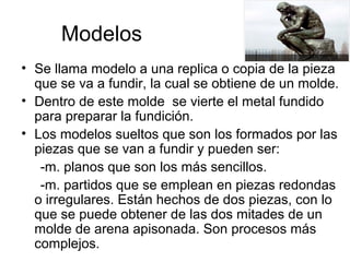 Modelos
• Se llama modelo a una replica o copia de la pieza
  que se va a fundir, la cual se obtiene de un molde.
• Dentro de este molde se vierte el metal fundido
  para preparar la fundición.
• Los modelos sueltos que son los formados por las
  piezas que se van a fundir y pueden ser:
   -m. planos que son los más sencillos.
   -m. partidos que se emplean en piezas redondas
  o irregulares. Están hechos de dos piezas, con lo
  que se puede obtener de las dos mitades de un
  molde de arena apisonada. Son procesos más
  complejos.
 