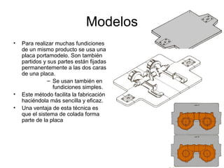 Modelos
•   Para realizar muchas fundiciones
    de un mismo producto se usa una
    placa portamodelo. Son también
    partidos y sus partes están fijadas
    permanentemente a las dos caras
    de una placa.
               – Se usan también en
                 fundiciones simples.
•   Este método facilita la fabricación
    haciéndola más sencilla y eficaz.
•   Una ventaja de esta técnica es
    que el sistema de colada forma
    parte de la placa
 
