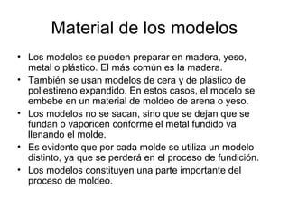 Material de los modelos
• Los modelos se pueden preparar en madera, yeso,
  metal o plástico. El más común es la madera.
• También se usan modelos de cera y de plástico de
  poliestireno expandido. En estos casos, el modelo se
  embebe en un material de moldeo de arena o yeso.
• Los modelos no se sacan, sino que se dejan que se
  fundan o vaporicen conforme el metal fundido va
  llenando el molde.
• Es evidente que por cada molde se utiliza un modelo
  distinto, ya que se perderá en el proceso de fundición.
• Los modelos constituyen una parte importante del
  proceso de moldeo.
 