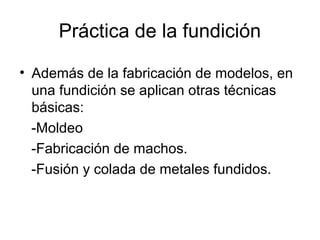 Práctica de la fundición

• Además de la fabricación de modelos, en
  una fundición se aplican otras técnicas
  básicas:
  -Moldeo
  -Fabricación de machos.
  -Fusión y colada de metales fundidos.
 