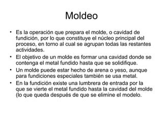 Moldeo
• Es la operación que prepara el molde, o cavidad de
  fundición, por lo que constituye el núcleo principal del
  proceso, en torno al cual se agrupan todas las restantes
  actividades.
• El objetivo de un molde es formar una cavidad donde se
  contenga el metal fundido hasta que se solidifique.
• Un molde puede estar hecho de arena o yeso, aunque
  para fundiciones especiales también se usa metal.
• En la fundición existe una lumbrera de entrada por la
  que se vierte el metal fundido hasta la cavidad del molde
  (lo que queda después de que se elimine el modelo.
 