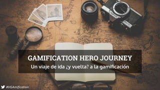 GAMIFICATION HERO JOURNEY
Un viaje de ida ¿y vuelta? a la gamificación
#VGAmification
 