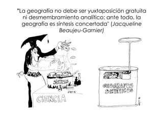"La geografía no debe ser yuxtaposición gratuita
  ni desmembramiento analítico; ante todo, la
  geografía es síntesis concertada" (Jacqueline
                 Beaujeu-Garnier)
 