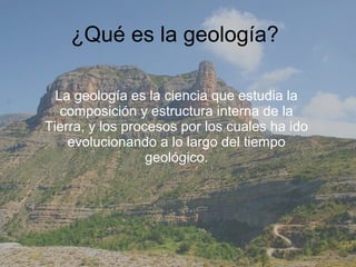¿Qué es la geología?

  La geología es la ciencia que estudia la
   composición y estructura interna de la
Tierra, y los procesos por los cuales ha ido
    evolucionando a lo largo del tiempo
                  geológico.
 