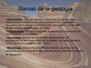 Ramas de la geología
• Estratigrafía: Trata del estudio e interpretación de las rocas
sedimentarias estratificadas, y de la identificación, descripción,
secuencia, tanto vertical como horizontal; cartografía y correlación
de las unidades estratificadas de rocas.
• Paleontología: Estudia e interpreta el pasado de la vida sobre la
Tierra a través de los fósiles.
• Sismología: Se encarga del estudio de terremotos y la
propagación de las ondas elásticas (sísmicas), que estos generan,
por el interior y la superficie de la Tierra.
• Mineralogía: Estudia las propiedades físicas y químicas de los
minerales que se encuentran en el planeta en sus diferentes estados
de agregación.
 
