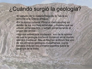 ¿Cuándo surgió la geología?
  •El estudio de la materia física de la Tierra se
  remonta a la Grecia antigua.
  •En la época romana, Plinio el Viejo escribió en
  detalle de los muchos minerales y metales que se
  utilizan en la práctica, y señaló correctamente el
  origen del ámbar.
  •Algunos estudiosos modernos, son de la opinión
  de que la geología moderna comenzó en el mundo
  islámico medieval. Abu al-Rayhan al-Biruni fue uno
  de los primeros geólogos musulmanes, cuyos
  trabajos incluían los primeros escritos sobre la
  geología de la India.
 