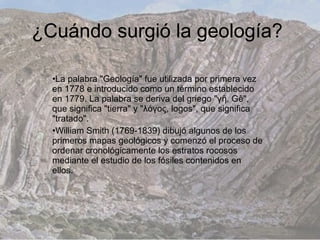 ¿Cuándo surgió la geología?

  •La palabra "Geología" fue utilizada por primera vez
  en 1778 e introducido como un término establecido
  en 1779. La palabra se deriva del griego "γῆ, Gê",
  que significa "tierra" y "λόγος, logos", que significa
  "tratado".
  •William Smith (1769-1839) dibujó algunos de los
  primeros mapas geológicos y comenzó el proceso de
  ordenar cronológicamente los estratos rocosos
  mediante el estudio de los fósiles contenidos en
  ellos.
 