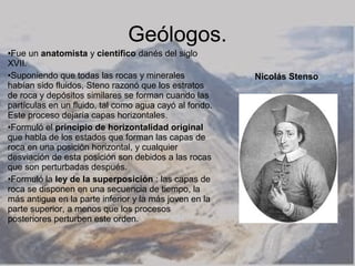 Geólogos.
•Fue un anatomista y científico danés del siglo
XVII.
•Suponiendo que todas las rocas y minerales             Nicolás Stenso
habían sido fluidos, Steno razonó que los estratos
de roca y depósitos similares se forman cuando las
partículas en un fluido, tal como agua cayó al fondo.
Este proceso dejaría capas horizontales.
•Formuló el principio de horizontalidad original
que habla de los estados que forman las capas de
roca en una posición horizontal, y cualquier
desviación de esta posición son debidos a las rocas
que son perturbadas después.
•Formuló la ley de la superposición : las capas de
roca se disponen en una secuencia de tiempo, la
más antigua en la parte inferior y la más joven en la
parte superior, a menos que los procesos
posteriores perturben este orden.
 