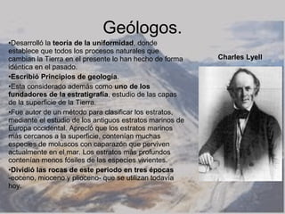 Geólogos.
•Desarrolló la teoría de la uniformidad, donde
establece que todos los procesos naturales que
cambian la Tierra en el presente lo han hecho de forma    Charles Lyell
idéntica en el pasado.
•Escribió Principios de geología.
•Esta considerado además como uno de los
fundadores de la estratigrafía, estudio de las capas
de la superficie de la Tierra.
•Fue autor de un método para clasificar los estratos,
mediante el estudio de los antiguos estratos marinos de
Europa occidental. Apreció que los estratos marinos
más cercanos a la superficie, contenían muchas
especies de moluscos con caparazón que perviven
actualmente en el mar. Los estratos más profundos
contenían menos fósiles de las especies vivientes.
•Dividió las rocas de este periodo en tres épocas
-eoceno, mioceno y plioceno- que se utilizan todavía
hoy.
 