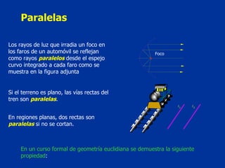 Paralelas Los rayos de luz que irradia un foco en los faros de un automóvil se reflejan como rayos  paralelos   desde el espejo curvo integrado a cada faro como se muestra en la figura adjunta  Foco Si el terreno es plano, las vías rectas del tren son  paralelas .  En regiones planas, dos rectas son  paralelas  si no se cortan.  En un curso formal de geometría euclidiana se demuestra la siguiente propiedad :  1  2 