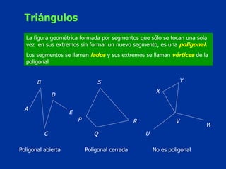 Triángulos La figura geométrica formada por segmentos que sólo se tocan una sola vez  en sus extremos sin formar un nuevo segmento, es una  poligonal. Los segmentos se llaman  lados  y sus extremos se llaman  vértices  de la poligonal A B S E D C R Q P Y X W V U Poligonal abierta Poligonal cerrada No es poligonal 