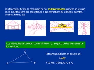Los triángulos tienen la propiedad de ser  indeformables , por ello se les usa en la industria para dar consistencia a las estructuras de edificios, puentes, aviones, torres, etc.  Los triángulos se denotan con el símbolo  seguido de las tres letras de los vértices. Y se lee:  triángulo A, B, C. El triángulo adjunto se denota así: “ Δ ” Δ   ABC A C B 