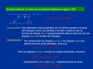 En todo triángulo, la suma de sus ángulos interiores es igual a 180 o . a c b n m Trazo auxiliar: Para demostrar esta propiedad, por el vértice opuesto a la base del triángulo, trace una paralela a la base y observe que se forman los ángulo  m  y  n  respectivamente alterno-internos con los ángulos  a  y  c  en la base del triángulo. Demostración: Por construcción los ángulos  a  y  m , y los ángulos  c  y  n  son alterno-internos entre paralelas, entonces: Pero los ángulos  m ,  b  y  n  forman un ángulo extendido, entonces: Sustituyendo a  m  y  n  por  a  y  c  respectivamente se tiene: Δ  a +  Δ  b +  Δ  c = 180º Δ  a =  Δ  m  y  Δ  c =  Δ  n Δ  m +  Δ  b +  Δ  n = 180º Δ  a +  Δ  b +  Δ  c = 180º 