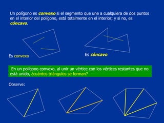 Un polígono es  convexo  si el segmento que une a cualquiera de dos puntos en el interior del polígono, está totalmente en el interior; y si no, es  cóncavo . Es  convexo Es  cóncavo En un polígono convexo, al unir un vértice con los vértices restantes que no está unido,  ¿cuántos triángulos se forman?  Observe: 