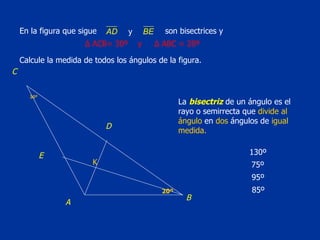 En la figura que sigue   son bisectrices y  Calcule la medida de todos los ángulos de la figura. La  bisectriz  de un ángulo es el rayo o semirrecta que  divide al   ángulo  en  dos  ángulos de  igual medida. 30º 20º Δ  ACB= 30º  y  Δ  ABC = 20º 130º K 75º 95º 85º C E D B A 