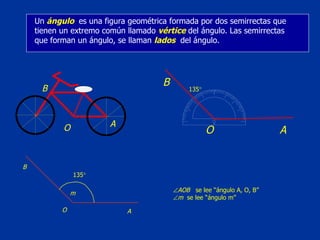 Un  ángulo   es una figura geométrica formada por dos semirrectas que tienen un extremo común llamado  vértice  del ángulo. Las semirrectas que forman un ángulo, se llaman  lados   del ángulo.  A O B m  AOB   se lee “ángulo A, O, B”  m   se lee “ángulo m” A 135  O B 135  A O B 