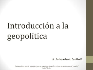 Introducción a la
geopolítica
Lic. Carlos Alberto Castillo V
“La Geopolítica concibe al Estado como un organismo geográfico o como un fenómeno en el espacio.”
Rudolf Kjellen.
 