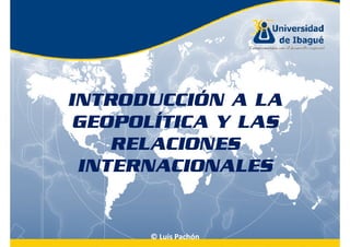 INTRODUCCIÓN A LA
 GEOPOLÍTICA Y LAS
    RELACIONES
 INTERNACIONALES


      © Luis Pachón
 