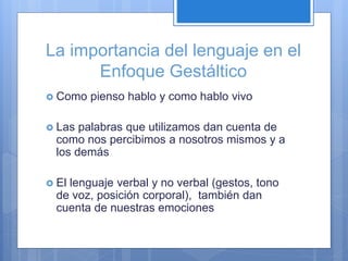La importancia del lenguaje en el
Enfoque Gestáltico
 Como pienso hablo y como hablo vivo
 Las palabras que utilizamos dan cuenta de
como nos percibimos a nosotros mismos y a
los demás
 El lenguaje verbal y no verbal (gestos, tono
de voz, posición corporal), también dan
cuenta de nuestras emociones
 