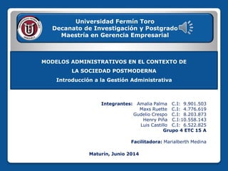 MODELOS ADMINISTRATIVOS EN EL CONTEXTO DE
LA SOCIEDAD POSTMODERNA
Introducción a la Gestión Administrativa
Integrantes: Amalia Palma C.I: 9.901.503
Maxs Ruette C.I: 4.776.619
Gudelio Crespo C.I: 8.203.873
Henry Piña C.I:10.558.143
Luis Castillo C.I: 6.522.825
Grupo 4 ETC 15 A
Facilitadora: Marialberth Medina
Universidad Fermín Toro
Decanato de Investigación y Postgrado
Maestría en Gerencia Empresarial
Maturín, Junio 2014
 