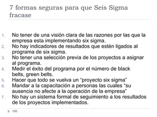 7 formas seguras para que Seis Sigma
     fracase


1.   No tener de una visión clara de las razones por las que la
     empresa esta implementando six sigma.
2.   No hay indicadores de resultados que estén ligados al
     programa de six sigma.
3.   No tener una selección previa de los proyectos a asignar
     al programa.
4.   Medir el éxito del programa por el número de black
     belts, green belts.
5.   Hacer que todo se vuelva un “proyecto six sigma”
6.   Mandar a la capacitación a personas las cuales “su
     ausencia no afecte a la operación de la empresa”
7.   No hay un sistema formal de seguimiento a los resultados
     de los proyectos implementados.
     100
 